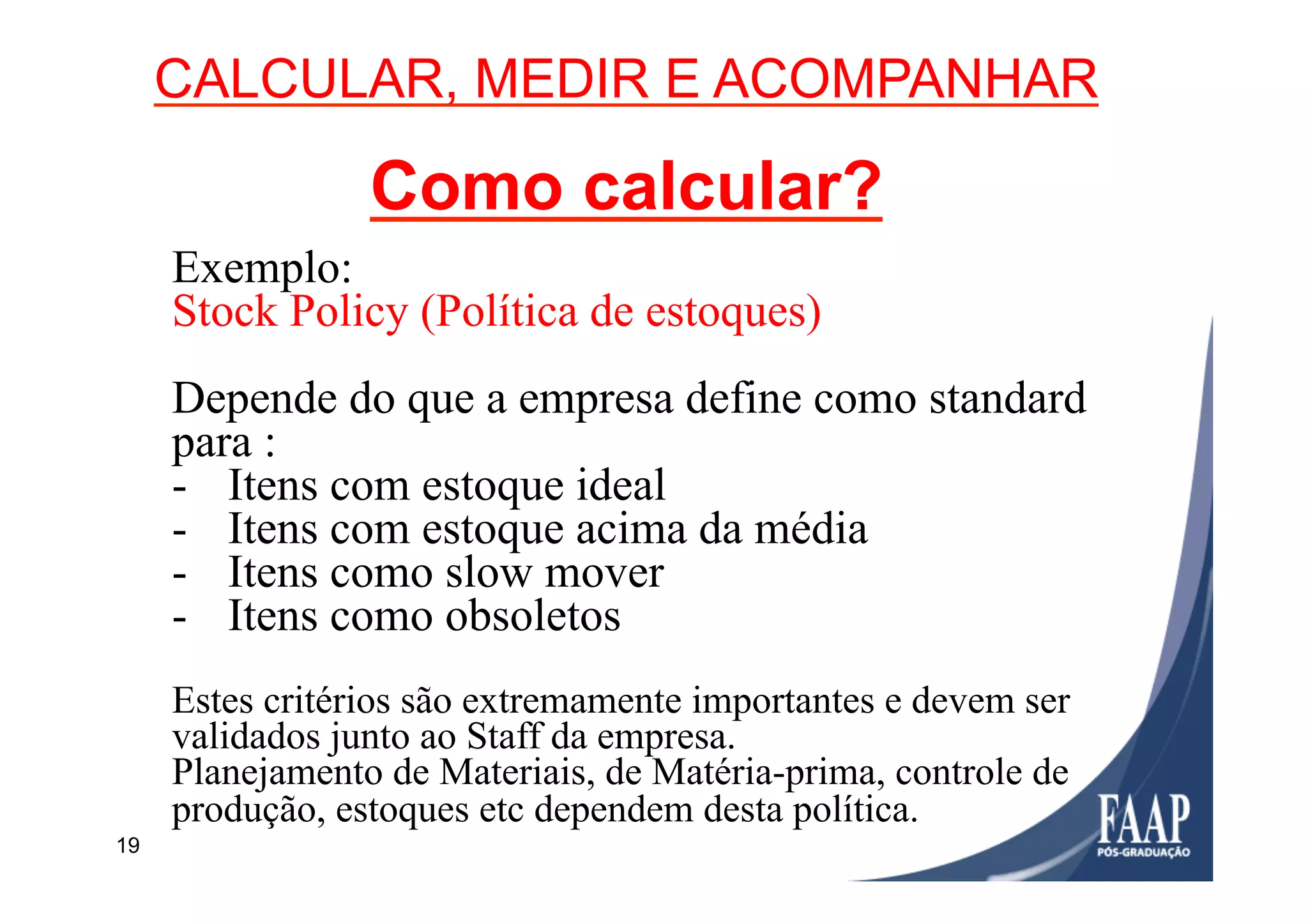 19
CALCULAR, MEDIR E ACOMPANHAR
Como calcular?
Exemplo:
Stock Policy (Política de estoques)
Depende do que a empresa define como standard
para :
-  Itens com estoque ideal
-  Itens com estoque acima da média
-  Itens como slow mover
-  Itens como obsoletos
Estes critérios são extremamente importantes e devem ser
validados junto ao Staff da empresa.
Planejamento de Materiais, de Matéria-prima, controle de
produção, estoques etc dependem desta política.
 