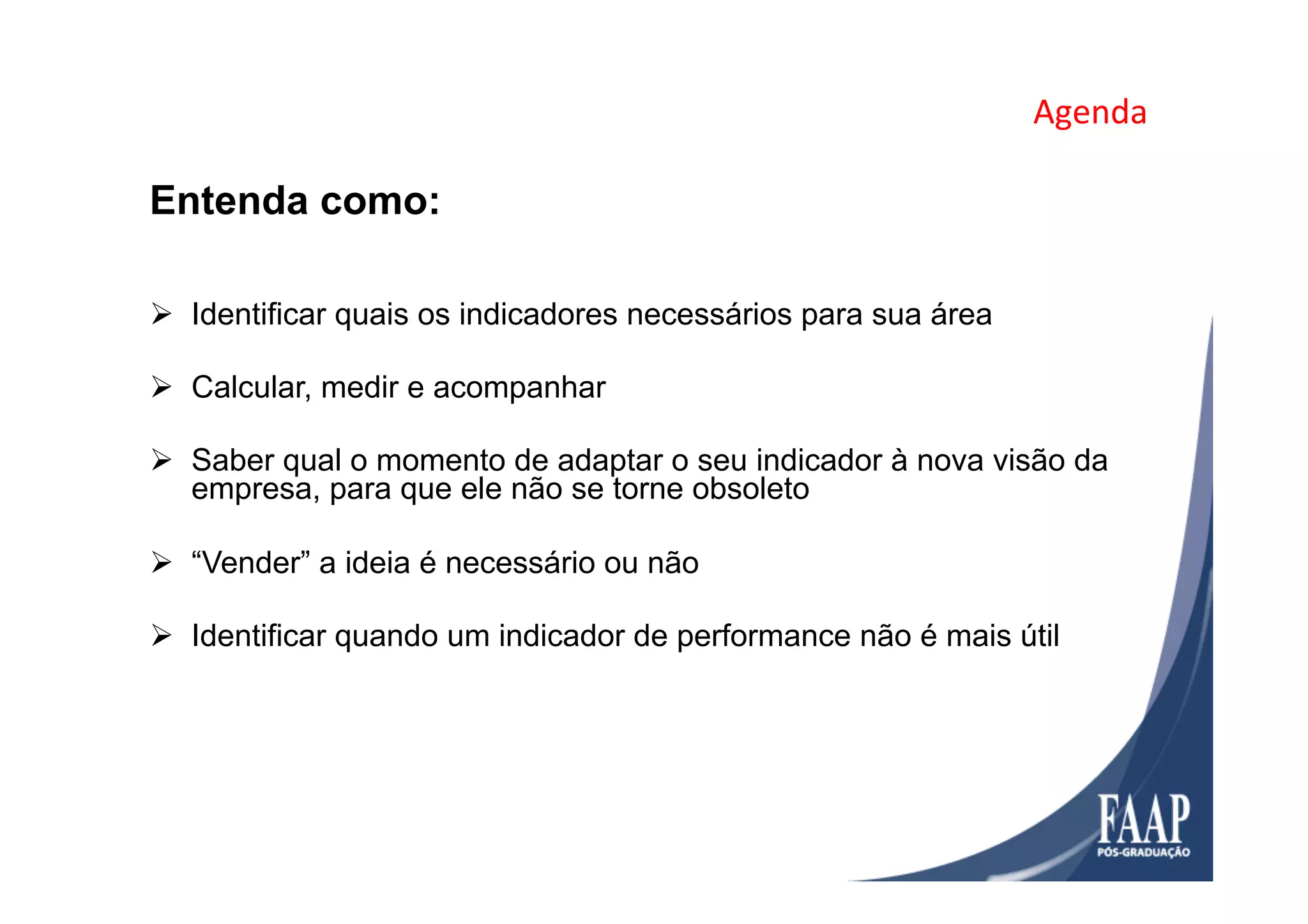 Agenda	
  
Entenda como:
Ø  Identificar quais os indicadores necessários para sua área
Ø  Calcular, medir e acompanhar
Ø  Saber qual o momento de adaptar o seu indicador à nova visão da
empresa, para que ele não se torne obsoleto
Ø  “Vender” a ideia é necessário ou não
Ø  Identificar quando um indicador de performance não é mais útil
 