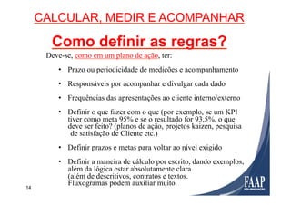 14
Deve-se, como em um plano de ação, ter:
•  Prazo ou periodicidade de medições e acompanhamento
•  Responsáveis por acompanhar e divulgar cada dado
•  Frequências das apresentações ao cliente interno/externo
•  Definir o que fazer com o que (por exemplo, se um KPI
tiver como meta 95% e se o resultado for 93,5%, o que
deve ser feito? (planos de ação, projetos kaizen, pesquisa
de satisfação de Cliente etc.)
•  Definir prazos e metas para voltar ao nível exigido
•  Definir a maneira de cálculo por escrito, dando exemplos,
além da lógica estar absolutamente clara
(além de descritivos, contratos e textos.
Fluxogramas podem auxiliar muito.
CALCULAR, MEDIR E ACOMPANHAR
Como definir as regras?
 