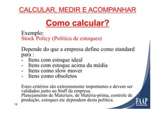 19
CALCULAR, MEDIR E ACOMPANHAR
Como calcular?
Exemplo:
Stock Policy (Política de estoques)
Depende do que a empresa define como standard
para :
-  Itens com estoque ideal
-  Itens com estoque acima da média
-  Itens como slow mover
-  Itens como obsoletos
Estes critérios são extremamente importantes e devem ser
validados junto ao Staff da empresa.
Planejamento de Materiais, de Matéria-prima, controle de
produção, estoques etc dependem desta política.
 