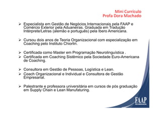 Mini	
  Currículo	
  	
  
Profa	
  Dora	
  Machado	
  
Ø  Especialista em Gestão de Negócios Internacionais pela FAAP e
Comércio Exterior pela Aduaneiras. Graduada em Tradução
Intérprete/Letras (alemão e português) pela Ibero Americana.
Ø  Cursou dois anos de Teoria Organizacional com especialização em
Coaching pelo Instituto Chiorlin.
Ø  Certificada como Master em Programação Neurolinguística .
Ø  Certificada em Coaching Sistêmico pela Sociedade Euro-Americana
de Coaching.
Ø  Consultora em Gestão de Pessoas, Logística e Lean.
Ø  Coach Organizacional e Individual e Consultora de Gestão
Empresarial.
Ø  Palestrante e professora universitária em cursos de pós graduação
em Supply Chain e Lean Manufaturing.
 