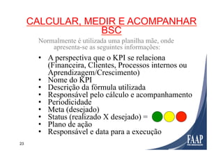23
CALCULAR, MEDIR E ACOMPANHAR
BSC
Normalmente é utilizada uma planilha mãe, onde
apresenta-se as seguintes informações:
•  A perspectiva que o KPI se relaciona
(Financeira, Clientes, Processos internos ou
Aprendizagem/Crescimento)
•  Nome do KPI
•  Descrição da fórmula utilizada
•  Responsável pelo cálculo e acompanhamento
•  Periodicidade
•  Meta (desejado)
•  Status (realizado X desejado) =
•  Plano de ação
•  Responsável e data para a execução
 