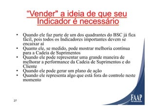 27
“Vender" a ideia de que seu
Indicador é necessário
•  Quando ele faz parte de um dos quadrantes do BSC já fica
fácil, pois todos os Indicadores importantes devem se
encaixar aí
•  Quanto ele, se medido, pode mostrar melhoria contínua
para a Cadeia de Suprimentos
•  Quando ele pode representar uma grande maneira de
melhorar a performance da Cadeia de Suprimentos e do
Cliente
•  Quando ele pode gerar um plano de ação
•  Quando ele representa algo que está fora do controle neste
momento
 