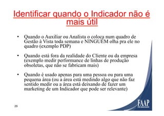 29
Identificar quando o Indicador não é
mais útil
•  Quando o Auxiliar ou Analista o coloca num quadro de
Gestão à Vista toda semana e NINGUÉM olha pra ele no
quadro (exemplo PDP)
•  Quando está fora da realidade do Cliente ou da empresa
(exemplo medir performance de linhas de produção
obsoletas, que não se fabricam mais)
•  Quando é usado apenas para uma pessoa ou para uma
pequena área (ou a área está medindo algo que não faz
sentido medir ou a área está deixando de fazer um
marketing de um Indicador que pode ser relevante)
 
