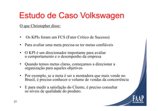 31
UtilizaçãoEstudo de Caso Volkswagen
O que Christopher disse:
•  Os KPIs foram um FCS (Fator Crítico de Sucesso)
•  Para avaliar uma meta precisa-se ter metas confiáveis
•  O KPI é um direcionador importante para avaliar
o comportamento e o desempenho da empresa
•  Quando temos metas claras, começamos a direcionar a
organização para aqueles objetivos
•  Por exemplo, se a meta é ser a montadora que mais vende no
Brasil, é preciso conhecer o volume de vendas da concorrência
•  E para medir a satisfação do Cliente, é preciso consultar
os níveis de qualidade do produto.
 