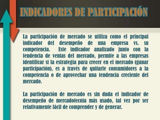 La participación de mercado se utiliza como el principal
indicador del desempeño de una empresa vs. su
competencia.       Este indicador analizado junto con la
tendencia de ventas del mercado, permite a las empresas
identificar si la estrategia para crecer en el mercado (ganar
participación), es a través de quitarle consumidores a la
competencia o de aprovechar una tendencia creciente del
mercado.

La participación de mercado es sin duda el indicador de
desempeño de mercadotecnia más usado, tal vez por ser
relativamente fácil de comprender y de generar.
 