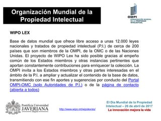 Organización Mundial de la
Propiedad Intelectual
WIPO LEX
http://www.wipo.int/wipolex/es/
Base de datos mundial que ofrece libre acceso a unas 12.000 leyes
nacionales y tratados de propiedad intelectual (P.I.) de cerca de 200
países que son miembros de la OMPI, de la OMC o de las Naciones
Unidas. El proyecto de WIPO Lex ha sido posible gracias al empeño
común de los Estados miembros y otras instancias pertinentes que
aportan constantemente contribuciones para enriquecer la colección. La
OMPI invita a los Estados miembros y otras partes interesadas en el
ámbito de la P.I. a ampliar y actualizar el contenido de la base de datos,
transmitiendo con ese fin aportes y sugerencias por conducto del Portal
OMPI-OMC (solo Autoridades de P.I.) o de la página de contacto
(abierta a todos)
El Día Mundial de la Propiedad
Intelectual – 26 de abril de 2017
La innovación mejora la vida
 
