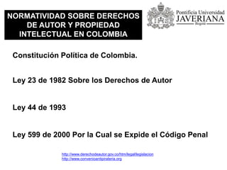 NORMATIVIDAD SOBRE DERECHOS
DE AUTOR Y PROPIEDAD
INTELECTUAL EN COLOMBIA
Constitución Política de Colombia.
Ley 23 de 1982 Sobre los Derechos de Autor
Ley 44 de 1993
Ley 599 de 2000 Por la Cual se Expide el Código Penal
http://www.derechodeautor.gov.co/htm/legal/legislacion
http://www.convenioantipirateria.org
 