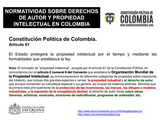 NORMATIVIDAD SOBRE DERECHOS
DE AUTOR Y PROPIEDAD
INTELECTUAL EN COLOMBIA
Constitución Política de Colombia.
Artículo 61
El Estado protegerá la propiedad intelectual por el tiempo y mediante las
formalidades que establezca la ley.
Nota: El concepto de “propiedad intelectual”, acogido por el artículo 61 de la Constitución Política, en
concordancia con el artículo 2 numeral 8 del Convenio que establece la Organización Mundial de
la Propiedad Intelectual, es omnicomprensivo de diferentes categorías de propiedad sobre creaciones
del intelecto, que incluye dos grandes especies o ramas: la propiedad industrial y el derecho de autor,
que aunque comparten su naturaleza especial o sui generis, se ocupan de materias distintas. Mientras que
la primera trata principalmente de la protección de las invenciones, las marcas, los dibujos o modelos
industriales, y la represión de la competencia desleal, el derecho de autor recae sobre obras
literarias, artísticas, musicales, emisiones de radiodifusión, programas de ordenador, etc.
http://www.derechodeautor.gov.co/htm/legal/legislacion
http://www.convenioantipirateria.org
 