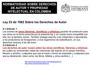 NORMATIVIDAD SOBRE DERECHOS
DE AUTOR Y PROPIEDAD
INTELECTUAL EN COLOMBIA
Ley 23 de 1982 Sobre los Derechos de Autor
2.1 Artículo 1
Los autores de obras literarias, científicas y artísticas gozarán de protección para
sus obras en la forma prescrita por la presente ley y, en cuanto fuere compatible con
ella, por el derecho común. También protege esta ley a los intérpretes o ejecutantes,
a los productores de fonogramas y a los organismos de radiodifusión, en sus
derechos conexos a los del autor.
2.2 Artículo 2
Los derechos de autor recaen sobre las obras científicas, literarias y artísticas
las cuales se comprenden todas las creaciones del espíritu en el campo científico,
literario y artístico, cualquiera que sea el modo o forma de expresión y cualquiera que
sea su destinación, tales como: los libros, folletos y otros escritos (…)
http://www.derechodeautor.gov.co/htm/legal/legislacion
http://www.convenioantipirateria.org
 