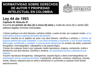 NORMATIVIDAD SOBRE DERECHOS
DE AUTOR Y PROPIEDAD
INTELECTUAL EN COLOMBIA
Ley 44 de 1993
Capitulo IV. Articulo 51
Incurrirá en prisión de dos (2) a cinco (5) años y multa de cinco (5) a veinte (20)
salarios legales mínimos mensuales:
1.Quien publique una obra literaria o artística inédita, o parte de ella, por cualquier medio, sin la
autorización previa y expresa del titular del derecho.
2.Quien inscriba en el registro de autor una obra literaria, científica o artística a nombre de
persona distinta del autor verdadero, o con título cambiado o suprimido, o con el texto alterado,
deformado, modificado o mutilado, o mencionando falsamente el nombre del editor, productor
fonográfico, cinematográfico, videográfico o de soporte lógico.
3.Quien de cualquier modo o por cualquier medio reproduzca, enajene, compendie, mutile o
transforme una obra literaria, científica o artística, sin autorización previa y expresa de sus
titulares.
4.Quien reproduzca fonogramas, videogramas, soporte lógico u obras cinematográficas sin
autorización previa y expresa del titular, o transporte, almacene, conserve, distribuya, importe,
venda, ofrezca, adquiera para la venta o distribución o suministre a cualquier título dichas
reproducciones.
 