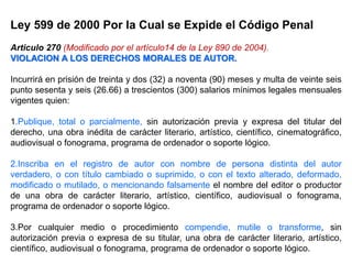 Ley 599 de 2000 Por la Cual se Expide el Código Penal
Articulo 270 (Modificado por el artículo14 de la Ley 890 de 2004).
VIOLACION A LOS DERECHOS MORALES DE AUTOR.
Incurrirá en prisión de treinta y dos (32) a noventa (90) meses y multa de veinte seis
punto sesenta y seis (26.66) a trescientos (300) salarios mínimos legales mensuales
vigentes quien:
1.Publique, total o parcialmente, sin autorización previa y expresa del titular del
derecho, una obra inédita de carácter literario, artístico, científico, cinematográfico,
audiovisual o fonograma, programa de ordenador o soporte lógico.
2.Inscriba en el registro de autor con nombre de persona distinta del autor
verdadero, o con título cambiado o suprimido, o con el texto alterado, deformado,
modificado o mutilado, o mencionando falsamente el nombre del editor o productor
de una obra de carácter literario, artístico, científico, audiovisual o fonograma,
programa de ordenador o soporte lógico.
3.Por cualquier medio o procedimiento compendie, mutile o transforme, sin
autorización previa o expresa de su titular, una obra de carácter literario, artístico,
científico, audiovisual o fonograma, programa de ordenador o soporte lógico.
 