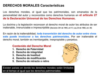 DERECHOS MORALES Características
Los derechos morales, al igual que los patrimoniales, son emanados de la
personalidad del autor y reconocidos como derechos humanos en el artículo 27
de la Declaración Universal de los Derechos Humanos.
La doctrina y la legislación reconocen al derecho moral de autor los atributos de ser
inalienable, irrenunciable e imprescriptible (Decisión 351 de 1993, art 11; Ley 23 de 1982, art. 30)
En razón de la inalienabilidad, toda transmisión del derecho de autor entre vivos
solo puede involucrar a los derechos patrimoniales. Por ser inalienable el
derecho moral, también es inembargable, inexpropiable y perpetuo.
Existen países en donde los derechos morales están limitados
en el tiempo al igual que los derechos patrimoniales.
Contenido del Derecho Moral
1. Derecho de Paternidad
2. Derecho de integridad
3. Derecho de Ineditud
4. Derecho de modificación
5. Derecho de retracto o retiro
 