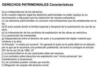 DERECHOS PATRIMONIALES Características
a) La independencia de los derechos.
b) En nuestro régimen legal los derechos patrimoniales no están sujetos en su
enumeración a cláusulas que los relacionan de manera exhaustiva.
c) Los derechos patrimoniales no conocen mas limitaciones que las establecidas en la
ley.
d) El autor puede dividir el ámbito espacial y temporal de la autorización de uso de su
obra.
e) La interpretación de los contratos de explotación de las obras es restrictiva.
f) La presunción de onerosidad.
g) Independencia entre el derecho de autor y la propiedad del objeto material que
contiene a la obra.
h) Principio “ in dubio pro auctore”. En general el autor es la parte débil en la relación,
por lo que se le reconoce una protección preferente, tal como lo consigna el artículo
257 de la Ley 23 de 1982. 37
j) La exclusividad en el uso autorizado debe ser expresa.
j) Los contratos sobre derechos de explotación son “intuitu personae” (en
consideración a la persona)
k) Los contratos pueden constar por escrito.
l) Obligación de respeto del derecho moral.
 