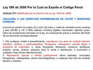 Ley 599 de 2000 Por la Cual se Expide el Código Penal
Articulo 271 (Modificado por el artículo 2 de la Ley 1032 de 2006).
VIOLACIÓN A LOS DERECHOS PATRIMONIALES DE AUTOR Y DERECHOS
CONEXOS.
Incurrirá en prisión de cuatro (4) a ocho (8) años y multa de veintiséis punto sesenta
y seis (26.66) a mil (1.000) salarios mínimos legales mensuales vigentes quien,
salvo las excepciones previstas en la ley, sin autorización previa y expresa del titular
de los derechos correspondientes:
1. Por cualquier medio o procedimiento, reproduzca una obra de carácter literario,
científico, artístico o cinematográfico, fonograma, videograma, soporte lógico o
programa de ordenador, o, quien transporte, almacene, conserve, distribuya,
importe, venda, ofrezca, adquiera para la venta o distribución, o suministre a
cualquier título dichas reproducciones.
2. Represente, ejecute o exhiba públicamente obras teatrales, musicales,
fonogramas, videogramas, obras cinematográficas, o cualquier otra obra de carácter
literario o artístico.
 