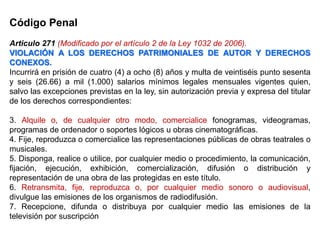 Código Penal
Articulo 271 (Modificado por el artículo 2 de la Ley 1032 de 2006).
VIOLACIÓN A LOS DERECHOS PATRIMONIALES DE AUTOR Y DERECHOS
CONEXOS.
Incurrirá en prisión de cuatro (4) a ocho (8) años y multa de veintiséis punto sesenta
y seis (26.66) a mil (1.000) salarios mínimos legales mensuales vigentes quien,
salvo las excepciones previstas en la ley, sin autorización previa y expresa del titular
de los derechos correspondientes:
3. Alquile o, de cualquier otro modo, comercialice fonogramas, videogramas,
programas de ordenador o soportes lógicos u obras cinematográficas.
4. Fije, reproduzca o comercialice las representaciones públicas de obras teatrales o
musicales.
5. Disponga, realice o utilice, por cualquier medio o procedimiento, la comunicación,
fijación, ejecución, exhibición, comercialización, difusión o distribución y
representación de una obra de las protegidas en este título.
6. Retransmita, fije, reproduzca o, por cualquier medio sonoro o audiovisual,
divulgue las emisiones de los organismos de radiodifusión.
7. Recepcione, difunda o distribuya por cualquier medio las emisiones de la
televisión por suscripción
 