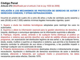 Código Penal
Articulo 272 (Modificado por el artículo 3 de la Ley 1032 de 2006).
VIOLACIÓN A LOS MECANISMOS DE PROTECCIÓN DE DERECHO DE AUTOR Y
DERECHOS CONEXOS, Y OTRAS DEFRAUDACIONES.
Incurrirá en prisión de cuatro (4) a ocho (8) años y multa de veintiséis punto sesenta y
seis (26.66) a mil (1.000) salarios mínimos legales mensuales vigentes, quien:
1. Supere o eluda las medidas tecnológicas adoptadas para restringir los usos no
autorizados.
2. Suprima o altere la información esencial para la gestión electrónica de derechos, o
importe, distribuya o comunique ejemplares con la información suprimida o alterada.
3. Fabrique, importe, venda, arriende o de cualquier forma distribuya al público un
dispositivo o sistema que permita descifrar una señal de satélite cifrada portadora de
programas, sin autorización del distribuidor legítimo de esa señal; o, de cualquier forma,
eluda, evada, inutilice o suprima un dispositivo o sistema, que permita a los titulares del
derecho controlar la utilización de sus obras o fonogramas, o les posibilite impedir o
restringir cualquier uso no autorizado de estos.
4. Presente declaraciones o informaciones destinadas directa o indirectamente al pago,
recaudación, liquidación o distribución de derechos económicos de autor o derechos
conexos, alterando o falseando, por cualquier medio o procedimiento, los datos
necesarios para estos efectos. Decreto 1070.
 