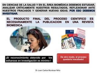 ¡El reconocimiento obtenido por los
esfuerzos en investigación es mínimo !
De otro modo, el proceso
quedaría inacabado!
EN CIENCIAS DE LA SALUD Y EN EL ÁREA BIOMÉDICA DEBEMOS ESTUDIAR,
ANALIZAR CRÍTICAMENTE NUESTROS RESULTADOS, REFLEXIONAR ANTE
NUESTROS FRACASOS Y GENERAR NUEVAS IDEAS. POR ESO DEBEMOS
INVESTIGAR.
EL PRODUCTO FINAL DEL PROCESO CIENTIFICO ES
NECESARIAMENTE LA PUBLICACION EN UNA REVISTA
BIOMEDICA.
Dr Juan Carlos Munévar Niño
 