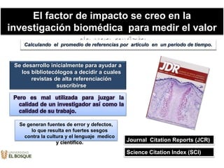 El factor de impacto se creo en la
investigación biomédica para medir el valor
de una revista
Pero es mal utilizada para juzgar la
calidad de un investigador así como la
calidad de su trabajo.
Se desarrollo inicialmente para ayudar a
los bibliotecólogos a decidir a cuales
revistas de alta referenciación
suscribirse
Calculando el promedio de referencias por articulo en un periodo de tiempo.
Journal Citation Reports (JCR)
Science Citation Index (SCI)
Se generan fuentes de error y defectos,
lo que resulta en fuertes sesgos
contra la cultura y el lenguaje medico
y científico.
 