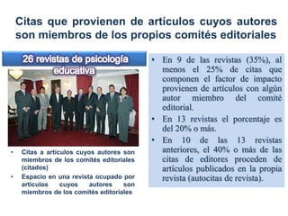 Citas que provienen de artículos cuyos autores
son miembros de los propios comités editoriales
• En 9 de las revistas (35%), al
menos el 25% de citas que
componen el factor de impacto
provienen de artículos con algún
autor miembro del comité
editorial.
• En 13 revistas el porcentaje es
del 20% o más.
• En 10 de las 13 revistas
anteriores, el 40% o más de las
citas de editores proceden de
artículos publicados en la propia
revista (autocitas de revista).
• Citas a artículos cuyos autores son
miembros de los comités editoriales
(citados)
• Espacio en una revista ocupado por
artículos cuyos autores son
miembros de los comités editoriales
 