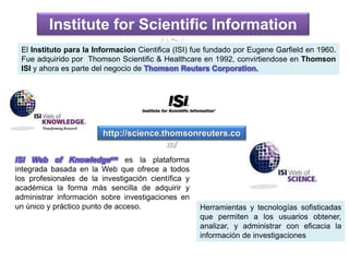 http://science.thomsonreuters.co
m/
Institute for Scientific Information
(ISI)
ISI Web of Knowledgesm es la plataforma
integrada basada en la Web que ofrece a todos
los profesionales de la investigación científica y
académica la forma más sencilla de adquirir y
administrar información sobre investigaciones en
un único y práctico punto de acceso. Herramientas y tecnologías sofisticadas
que permiten a los usuarios obtener,
analizar, y administrar con eficacia la
información de investigaciones
El Instituto para la Informacion Cientifica (ISI) fue fundado por Eugene Garfield en 1960.
Fue adquirido por Thomson Scientific & Healthcare en 1992, convirtiendose en Thomson
ISI y ahora es parte del negocio de Thomson Reuters Corporation.
 