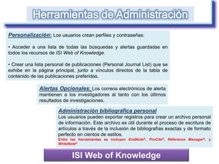 ISI Web of Knowledge
Personalización: Los usuarios crean perfiles y contraseñas:
• Acceder a una lista de todas las búsquedas y alertas guardadas en
todos los recursos de ISI Web of Knowledge.
• Crear una lista personal de publicaciones (Personal Journal List) que se
exhibe en la página principal, junto a vínculos directos de la tabla de
contenido de las publicaciones preferidas.
Alertas Opcionales: Los correos electrónicos de alerta
mantienen a los investigadores al tanto con los últimos
resultados de investigaciones.
Administración bibliográfica personal
Los usuarios pueden exportar registros para crear un archivo personal
de información. Este archivo es útil durante el proceso de escritura de
artículos a través de la inclusión de bibliografías exactas y de formato
perfecto en cientos de estilos.
Entre las herramientas se incluyen EndNote®, ProCite®, Reference Manager®, y
WriteNote®
 
