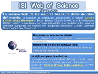 Munévar J. Instituto Unidad de Investigación Básica Oral. U.I.B.O. Universidad El Bosque. 2011
La versión Web de las mejores bases de datos de citas
del mundo; la cobertura de prestigiosas publicaciones la realizan Science
Citation Index Expandedtm, Social Science Citation Index®, Arts & Humanities
Citation Index®, y dos bases de datos adicionales que permiten a los usuarios
combinar búsquedas de química con búsquedas generales: Current Chemical
Reactions®e Index Chemicus®.
Búsqueda por referencias citadas:
Para asegurar una búsqueda verdaderamente
comprensiva.
Herramienta de análisis (analyze tool):
Permite a los usuarios acotar las búsquedas al extraer
datos de los resultados.
Un siglo completo de cobertura:
Las investigaciones científicas del siglo XX de mayor
influencia a nivel mundial ya están disponibles en la
edición de Science Citation Index Expanded de Web
of Science.
 