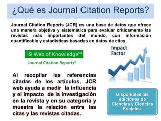 ¿Qué es Journal Citation Reports?
Journal Citation Reports (JCR) es una base de datos que ofrece
una manera objetiva y sistemática para evaluar críticamente las
revistas más importantes del mundo, con información
cuantificable y estadísticas basadas en datos de citas.
Disponibles las
ediciones de
Ciencias y Ciencias
Sociales.
Al recopilar las referencias
citadas de los artículos, JCR
web ayuda a medir la influencia
y el impacto de la investigación
en la revista y en su categoría y
muestra la relación entre las
citas y las revistas citadas.
 
