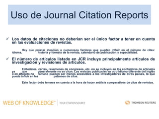 Uso de Journal Citation Reports
 Los datos de citaciones no deberían ser el único factor a tener en cuenta
en las evaluaciones de revistas.
Hay que prestar atención a numerosos factores que pueden influir en el número de citas:
idioma, historia y formato de la revista, calendario de publicación y especialidad.
 El número de artículos listado en JCR incluye principalmente artículos de
investigación y revisiones de artículos.
Editoriales, cartas, resúmenes de congresos, etc. no se incluyen en los contadores de artículos
ya que generalmente no se citan. Las revistas publicadas en otro idioma diferente del inglés
o en alfabeto no romano pueden ser menos accesibles a los investigadores de otros países, lo que
puede influir en los patrones de citas.
Este factor debe tenerse en cuenta a la hora de hacer análisis comparativos de citas de revistas.
 