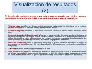Visualización de resultados
(2)
• Total de citas: se refiere al número total de veces que cada revista ha sido citada por el resto de
revistas incluidas en la base de datos y dentro del año actual.
• Factor de impacto: identifica la frecuencia con la que un artículo de una revista es citado en un
año.
• Factor de impacto de los últimos 5 años: es el número medio de veces que los artículos de la
revista publicados en los últimos 5 años han sido citados, en el año JCR. Este indicador se puede
utilizar para calibrar mejor el impacto de las revistas en los campos donde la influencias de las
investigaciones publicadas se desarrolla durante un largo período de tiempo.
• Índice de inmediatez: mide la frecuencia media con la que es citado un artículo de la revista el
mismo año de su publicación. Útil para la evaluación de revistas que publican investigación de
vanguardia.
• Artículos: número de artículos publicados en el año
• Vida media de las citas: da información de la edad de los artículos citados al mostrar el número
de años a partir del año en curso que representan el 50% del total de citas a una revista en el año
en curso. Este dato es útil en la gestión de la colección y en la toma de decisiones de archivo.
67
El listado de revistas aparece en este caso ordenado por títulos, vemos
también información de ISSN y a continuación los datos analíticos:
 
