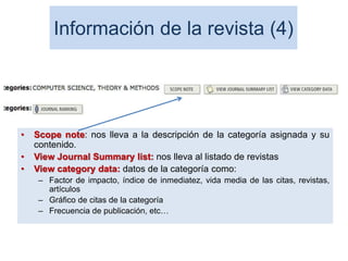Información de la revista (4)
• Scope note: nos lleva a la descripción de la categoría asignada y su
contenido.
• View Journal Summary list: nos lleva al listado de revistas
• View category data: datos de la categoría como:
– Factor de impacto, índice de inmediatez, vida media de las citas, revistas,
artículos
– Gráfico de citas de la categoría
– Frecuencia de publicación, etc…
72
 