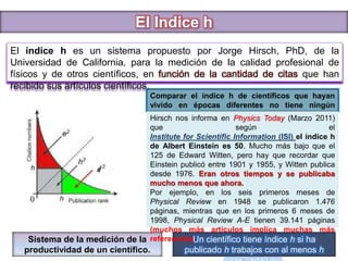 El Indice h
El índice h es un sistema propuesto por Jorge Hirsch, PhD, de la
Universidad de California, para la medición de la calidad profesional de
físicos y de otros científicos, en función de la cantidad de citas que han
recibido sus artículos científicos.
Comparar el índice h de científicos que hayan
vivido en épocas diferentes no tiene ningún
sentido.
Un científico tiene índice h si ha
publicado h trabajos con al menos h
Sistema de la medición de la
productividad de un científico.
Hirsch nos informa en Physics Today (Marzo 2011)
que según el
Institute for Scientific Information (ISI) el índice h
de Albert Einstein es 50. Mucho más bajo que el
125 de Edward Witten, pero hay que recordar que
Einstein publicó entre 1901 y 1955, y Witten publica
desde 1976. Eran otros tiempos y se publicaba
mucho menos que ahora.
Por ejemplo, en los seis primeros meses de
Physical Review en 1948 se publicaron 1.476
páginas, mientras que en los primeros 6 meses de
1998, Physical Review A-E tienen 39.141 páginas
(muchos más artículos implica muchas más
referencias).
 