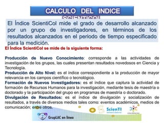 El Índice ScientiCol mide el grado de desarrollo alcanzado
por un grupo de investigadores, en términos de los
resultados alcanzados en el periodo de tiempo especificado
para la medición.
El Índice ScientiCol se mide de la siguiente forma:
Producción de Nuevo Conocimiento: corresponde a las actividades de
investigación de los grupos, las cuales presentan resultados novedosos en Ciencia y
Tecnología.
Producción de Alto Nivel: es el índice correspondiente a la producción de mayor
relevancia en los campos científico o tecnológico.
Formación de Nuevos Investigadores: es el índice que captura la actividad de
formación de Recursos Humanos para la investigación, mediante tesis de maestría o
doctorado y la participación del grupo en programas de maestría o doctorado.
Divulgación de Resultados: es el índice de divulgación y socialización de
resultados, a través de diversos medios tales como: eventos académicos, medios de
comunicación; entre otros.
 