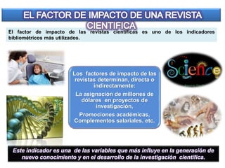 El factor de impacto de las revistas científicas es uno de los indicadores
bibliométricos más utilizados.
Este indicador es una de las variables que más influye en la generación de
nuevo conocimiento y en el desarrollo de la investigación científica.
Los factores de impacto de las
revistas determinan, directa o
indirectamente:
La asignación de millones de
dólares en proyectos de
investigación,
Promociones académicas,
Complementos salariales, etc.
 