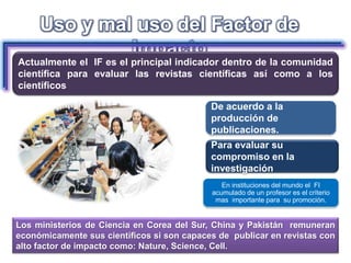 Para evaluar su
compromiso en la
investigación
De acuerdo a la
producción de
publicaciones.
Uso y mal uso del Factor de
Impacto
Actualmente el IF es el principal indicador dentro de la comunidad
científica para evaluar las revistas científicas así como a los
científicos
Los ministerios de Ciencia en Corea del Sur, China y Pakistán remuneran
económicamente sus científicos si son capaces de publicar en revistas con
alto factor de impacto como: Nature, Science, Cell.
En instituciones del mundo el FI
acumulado de un profesor es el criterio
mas importante para su promoción.
 