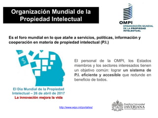 Organización Mundial de la
Propiedad Intelectual
Es el foro mundial en lo que atañe a servicios, políticas, información y
cooperación en materia de propiedad intelectual (P.I.)
http://www.wipo.int/portal/es/
El personal de la OMPI, los Estados
miembros y los sectores interesados tienen
un objetivo común: lograr un sistema de
P.I. eficiente y accesible que redunde en
beneficio de todos.
El Día Mundial de la Propiedad
Intelectual – 26 de abril de 2017
La innovación mejora la vida
 
