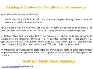 Los indicadores de este ranking son:
i) La Producción Científica (PC) de una institución en particular, que nos muestra el
número de publicaciones científicas.
ii) La Colaboración Internacional (CI), que nos muestra el cociente entre el número de
publicaciones realizadas entre científicos de una institución y de diferentes países.
iii) Calidad Científica Promedio (CCP) que compara la ‘calidad’ de la investigación de
instituciones de diferentes tamaños y con distintos perfiles de investigación. Por
ejemplo, 0.8 significa que una institución es citada 20% menos que la media mundial,
mientras que 1.2 significa que fue citada un 20% más que la media mundial
iv) Porcentaje de Publicaciones en revistas del primer cuartil (1Q), es decir el porcentaje
de publicaciones que aparecen en el 25% superior de las revistas más prestigiosas del
mundo)
Ranking de Producción Científica en Iberoamérica
Scimago Institutions Rankings
http://bit.ly/2esPWeo <--- presione acá
 