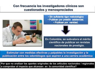 Por que no analizar los aportes originales de los artículos nacionales / regionales
o comprobar el impacto que alcanzan en la comunidad científica?
Estimular con medidas efectivas y palpables la investigación y la
publicación entre los odontólogos que aspiren a una carrera académica
En Colombia, se subvalora el mérito
científico de publicar en revistas
nacionales de prestigio.
Con frecuencia los investigadores clínicos son
cuestionados y menospreciados
 