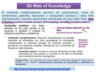 Contenido analítico: Los datos
basados en las citas ayudan a los
usuarios a analizar y evaluar la
influencia científica y académica.
El contenido multidisciplinario proviene de publicaciones, actas de
conferencias, patentes, reacciones y compuestos químicos y sitios Web
internacionales, incluidos documentos individuales de esos sitios Web. (Web
of Science, Current Contents Connect, ISI Proceedings, Derwent Innovations Indexsm)
ISI Web of Knowledge
Contenido complementario: Recursos especializados de prestigio
obtenidos de sociedades con otros proveedores de información
complementan el contenido principal de Thomson Scientific y
garantizan una cobertura completa, facilidad de uso y diversidad de
fuentes en cada disciplina.
Contenido externo: Consulta en recursos electrónicos de alta calidad
disponibles de forma gratuita no incluidos en ISI Web of Knowledge
pero importantes para los investigadores.
Contenido Web —Los documentos de la Web provienen de sitios Web evaluados de manera crítica y
divididos en tres categorías: prepublicaciones, información de financiamiento y actividades de
investigación
• Journal Citation Reports® on the
Web
• Essential Science Indicators®
http://science.thomsonreuters.com/es/productos/wok/
• Biological
Abstracts®
• Zoological
Record®
 