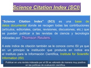 “Science Citation Index” (SCI) es una base de
datos documental donde se recogen todas las contribuciones
(artículos, editoriales, cartas, revisiones, discusiones, etc.) que
se puedan publicar a las revistas de ciencia y tecnología
indizadas por Thomson Reuters.
A este índice de citación también se le conoce como ISI ya que
en un principio la institución que producía en índice era
el Instituto para la Información Científica, Institute for Scientific
Information (ISI)
Science Citation Index (SCI)
Publicar en una revista indexada por el ISI es valorado de manera muy positiva
en las políticas de evaluación científica.
 