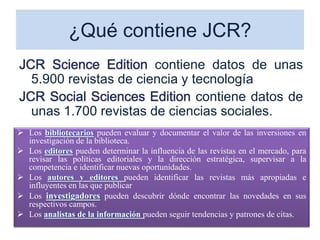 ¿Qué contiene JCR?
JCR Science Edition contiene datos de unas
5.900 revistas de ciencia y tecnología
JCR Social Sciences Edition contiene datos de
unas 1.700 revistas de ciencias sociales.
 Los bibliotecarios pueden evaluar y documentar el valor de las inversiones en
investigación de la biblioteca.
 Los editores pueden determinar la influencia de las revistas en el mercado, para
revisar las políticas editoriales y la dirección estratégica, supervisar a la
competencia e identificar nuevas oportunidades.
 Los autores y editores pueden identificar las revistas más apropiadas e
influyentes en las que publicar
 Los investigadores pueden descubrir dónde encontrar las novedades en sus
respectivos campos.
 Los analistas de la información pueden seguir tendencias y patrones de citas.
 