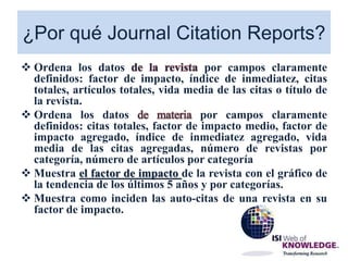 ¿Por qué Journal Citation Reports?
 Ordena los datos de la revista por campos claramente
definidos: factor de impacto, índice de inmediatez, citas
totales, artículos totales, vida media de las citas o título de
la revista.
 Ordena los datos de materia por campos claramente
definidos: citas totales, factor de impacto medio, factor de
impacto agregado, índice de inmediatez agregado, vida
media de las citas agregadas, número de revistas por
categoría, número de artículos por categoría
 Muestra el factor de impacto de la revista con el gráfico de
la tendencia de los últimos 5 años y por categorías.
 Muestra como inciden las auto-citas de una revista en su
factor de impacto.
 