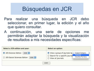 Búsquedas en JCR
Para realizar una búsqueda en JCR debo
seleccionar, en primer lugar, la edición y el año
que quiero consultar.
A continuación, una serie de opciones me
permitirán adaptar la búsqueda y la visualización
de resultados a mis necesidades específicas:
46
 