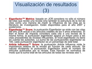 Visualización de resultados
(3)
• Eigenfactor™ Metrics: basado en JCR considera no sólo el número
de citas que recibe una revista sino también la estructura de la red de
citas como una manera de medir la influencia de las citas en la
literatura de investigación. Están disponibles para el año 2007 y
posteriores.
• Eigenfactor™ Score: la puntuación Eigenfactor se mide con las citas
del año JCR actual a los artículos citables de los 5 años anteriores. Si
bien el factor de impacto considera cada cita a una revista de la
misma forma, la puntuación eigenfactor asigna un mayor peso a las
citas procedentes de revistas influyentes. El nivel eigenfactor no tiene
en cuenta las autocitas. La suma de las puntuaciones eigenfactor es
100, cada puntuación eigenfactor es un porcentaje de este total.
• Article Influence™ Score: la puntuación Article Influence mide la
importancia relativa de la revista en función de cada artículo. Se
calcula dividiendo la puntuación Eigenfactor entre el número de
artículos publicados por la revista. Esta fracción se normaliza de
modo que la suma total de los artículos de todas las revistas sea 1.
53
 