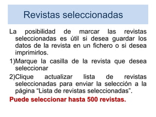 Revistas seleccionadas
La posibilidad de marcar las revistas
seleccionadas es útil si desea guardar los
datos de la revista en un fichero o si desea
imprimirlos.
1)Marque la casilla de la revista que desea
seleccionar
2)Clique actualizar lista de revistas
seleccionadas para enviar la selección a la
página “Lista de revistas seleccionadas”.
Puede seleccionar hasta 500 revistas.
64
 
