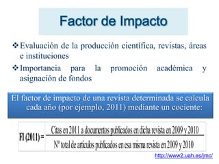 Factor de Impacto
Evaluación de la producción científica, revistas, áreas
e instituciones
Importancia para la promoción académica y
asignación de fondos
El factor de impacto de una revista determinada se calcula
cada año (por ejemplo, 2011) mediante un cociente:
FI(2011)=
Citasen2011adocumentospublicadosendicharevistaen2009y2010
Nºtotaldeartículospublicadosenesamismarevistaen2009y2010
http://www2.uah.es/jmc/
 