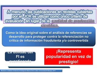 Como la idea original sobre el análisis de referencias se
desarrollo para proteger contra la referenciación no
crítica de información fraudulenta y/o controvertida
Munévar J. Instituto Unidad de Investigación Básica Oral. U.I.B.O. Universidad El Bosque. 2011
La utilidad del
FI es
cuestionada
¡Representa
popularidad en vez de
prestigio!
 