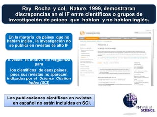 Rey Rocha y col, Nature. 1999, demostraron
discrepancias en el IF entre científicos o grupos de
investigación de países que hablan y no hablan inglés.
En la mayoría de países que no
hablan inglés , la investigación no
se publica en revistas de alto IF
A veces es motivo de vergüenza
para
los científicos de esos países,
pues sus revistas no aparecen
indizados por el Science Citation
Index (SCI)
Las publicaciones científicas en revistas
en español no están incluidas en SCI.
 