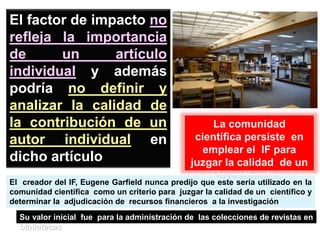 La comunidad
científica persiste en
emplear el IF para
juzgar la calidad de un
investigador.
El factor de impacto no
refleja la importancia
de un artículo
individual y además
podría no definir y
analizar la calidad de
la contribución de un
autor individual en
dicho artículo
El creador del IF, Eugene Garfield nunca predijo que este sería utilizado en la
comunidad científica como un criterio para juzgar la calidad de un científico y
determinar la adjudicación de recursos financieros a la investigación
Su valor inicial fue para la administración de las colecciones de revistas en
bibliotecas
 