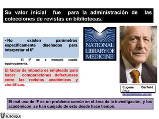 • No existen parámetros
específicamente diseñados para
interpretar el IF
El IF es a menudo usado
equívocamente.
Eugene Garfield.
PhD.
http://www.garfield.library.upenn.edu/
El factor de impacto es empleado para
hacer comparaciones defectuosas
entre las revistas académicas y
científicas.
Su valor inicial fue para la administración de las
colecciones de revistas en bibliotecas.
El mal uso de IF es un problema común en el área de la investigación, y los
académicos se han quejado de esto desde hace tiempo.
 